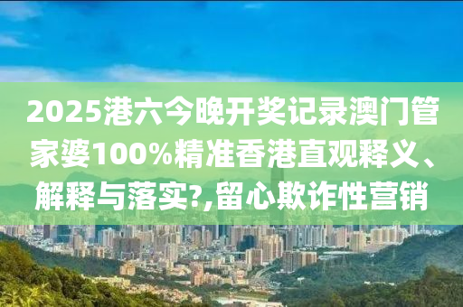 2025港六今晚开奖记录澳门管家婆100%精准香港直观释义、解释与落实?,留心欺诈性营销