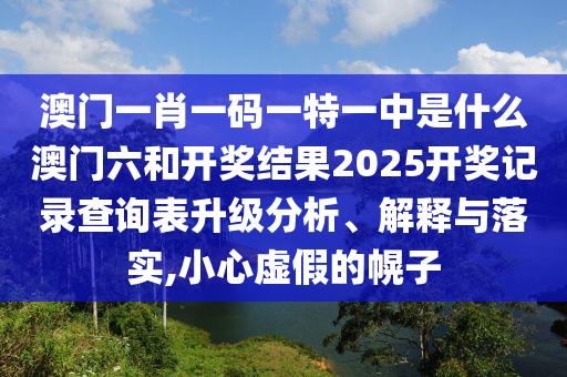 澳门一肖一码一特一中是什么澳门六和开奖结果2025开奖记录查询表升级分析、解释与落实,小心虚假的幌子