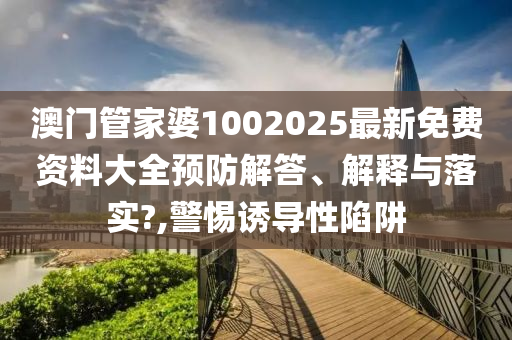 澳门管家婆1002025最新免费资料大全预防解答、解释与落实?,警惕诱导性陷阱