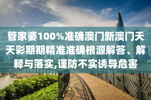 管家婆100%准确澳门新澳门天天彩期期精准准确根源解答、解释与落实,谨防不实诱导危害