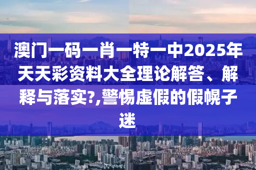 澳门一码一肖一特一中2025年天天彩资料大全理论解答、解释与落实?,警惕虚假的假幌子迷