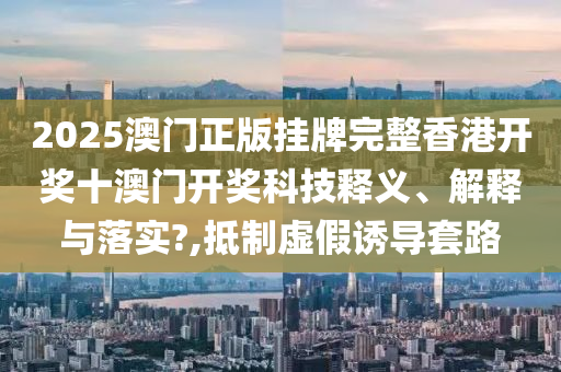 2025澳门正版挂牌完整香港开奖十澳门开奖科技释义、解释与落实?,抵制虚假诱导套路
