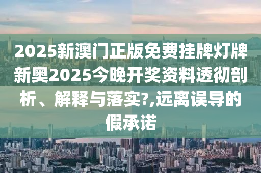 2025新澳门正版免费挂牌灯牌新奥2025今晚开奖资料透彻剖析、解释与落实?,远离误导的假承诺