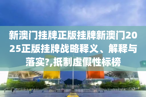 新澳门挂牌正版挂牌新澳门2025正版挂牌战略释义、解释与落实?,抵制虚假性标榜