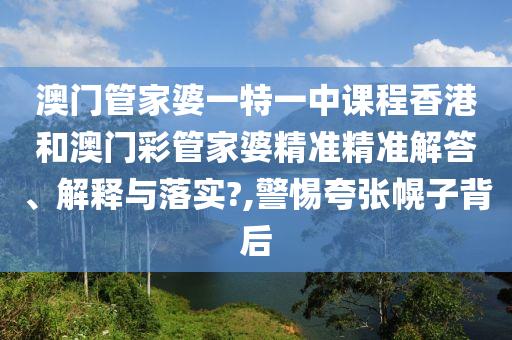 澳门管家婆一特一中课程香港和澳门彩管家婆精准精准解答、解释与落实?,警惕夸张幌子背后