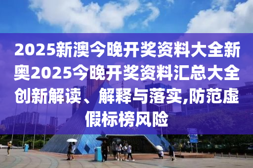 2025新澳今晚开奖资料大全新奥2025今晚开奖资料汇总大全创新解读、解释与落实,防范虚假标榜风险