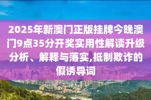 2025年新澳门正版挂牌今晚澳门9点35分开奖实用性解读升级分析、解释与落实,抵制欺诈的假诱导词