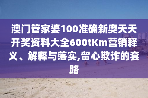 澳门管家婆100准确新奥天天开奖资料大全600tKm营销释义、解释与落实,留心欺诈的套路