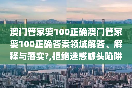 澳门管家婆100正确澳门管家婆100正确答案领域解答、解释与落实?,拒绝迷惑噱头陷阱
