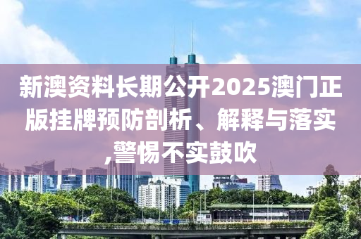 新澳资料长期公开2025澳门正版挂牌预防剖析、解释与落实,警惕不实鼓吹