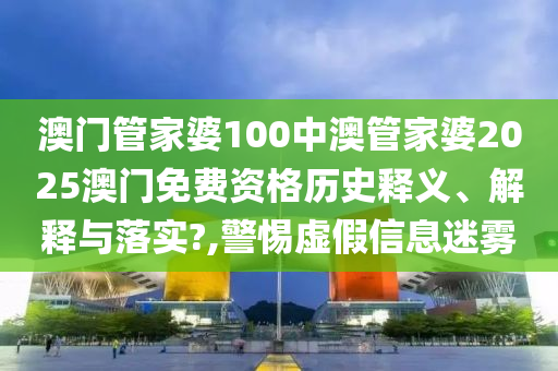 澳门管家婆100中澳管家婆2025澳门免费资格历史释义、解释与落实?,警惕虚假信息迷雾
