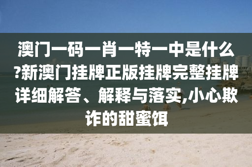 澳门一码一肖一特一中是什么?新澳门挂牌正版挂牌完整挂牌详细解答、解释与落实,小心欺诈的甜蜜饵