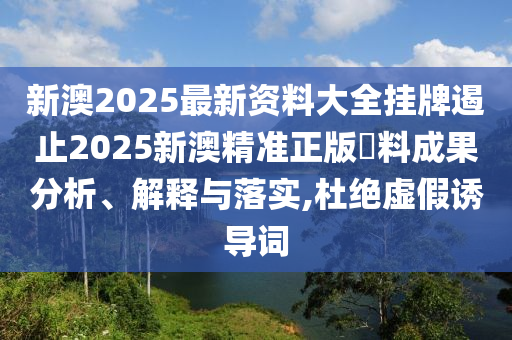 新澳2025最新资料大全挂牌遏止2025新澳精准正版資料成果分析、解释与落实,杜绝虚假诱导词