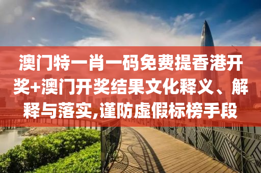 澳门特一肖一码免费提香港开奖+澳门开奖结果文化释义、解释与落实,谨防虚假标榜手段