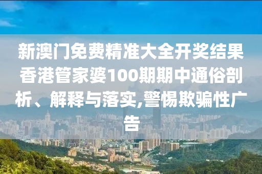 新澳门免费精准大全开奖结果香港管家婆100期期中通俗剖析、解释与落实,警惕欺骗性广告