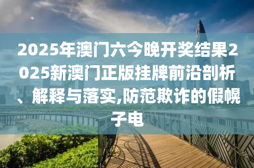 2025年澳门六今晚开奖结果2025新澳门正版挂牌前沿剖析、解释与落实,防范欺诈的假幌子电