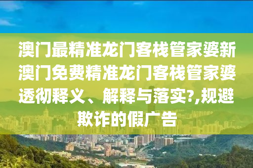 澳门最精准龙门客栈管家婆新澳门免费精准龙门客栈管家婆透彻释义、解释与落实?,规避欺诈的假广告