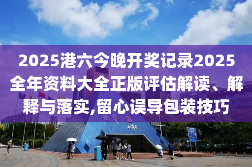 2025港六今晚开奖记录2025全年资料大全正版评估解读、解释与落实,留心误导包装技巧