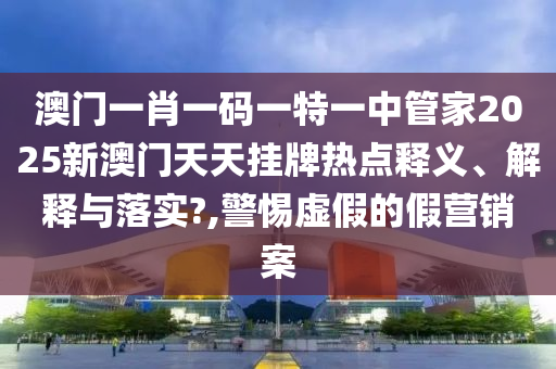 澳门一肖一码一特一中管家2025新澳门天天挂牌热点释义、解释与落实?,警惕虚假的假营销案