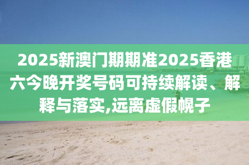 2025新澳门期期准2025香港六今晚开奖号码可持续解读、解释与落实,远离虚假幌子