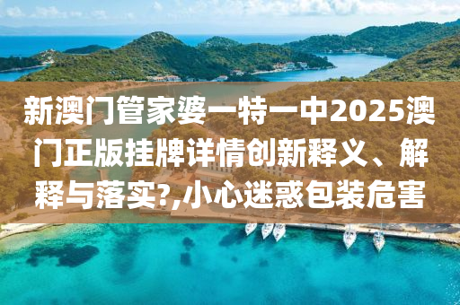 新澳门管家婆一特一中2025澳门正版挂牌详情创新释义、解释与落实?,小心迷惑包装危害