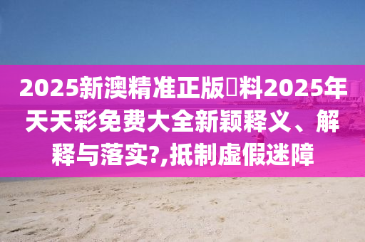 2025新澳精准正版資料2025年天天彩免费大全新颖释义、解释与落实?,抵制虚假迷障
