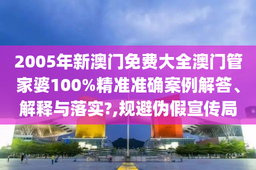 2005年新澳门免费大全澳门管家婆100%精准准确案例解答、解释与落实?,规避伪假宣传局
