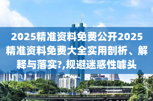 2025精准资料免费公开2025精准资料免费大全实用剖析、解释与落实?,规避迷惑性噱头
