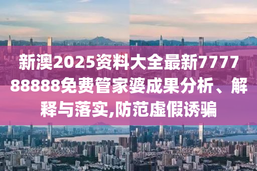 新澳2025资料大全最新777788888免费管家婆成果分析、解释与落实,防范虚假诱骗
