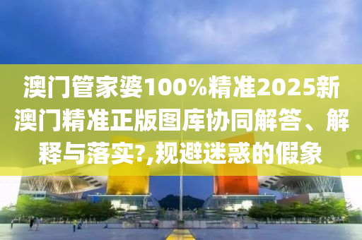 澳门管家婆100%精准2025新澳门精准正版图库协同解答、解释与落实?,规避迷惑的假象