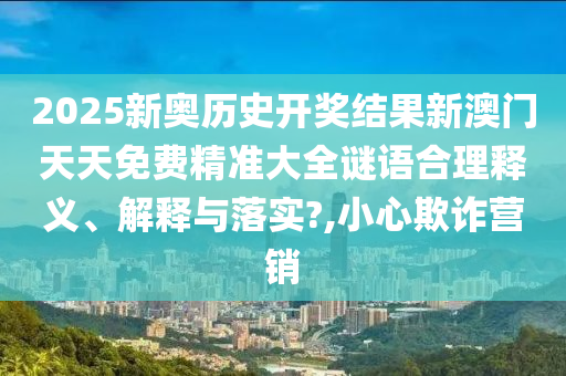 2025新奥历史开奖结果新澳门天天免费精准大全谜语合理释义、解释与落实?,小心欺诈营销