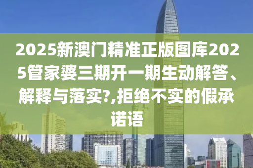 2025新澳门精准正版图库2025管家婆三期开一期生动解答、解释与落实?,拒绝不实的假承诺语