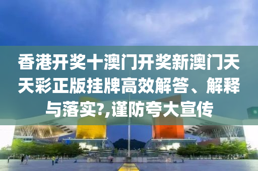 香港开奖十澳门开奖新澳门天天彩正版挂牌高效解答、解释与落实?,谨防夸大宣传