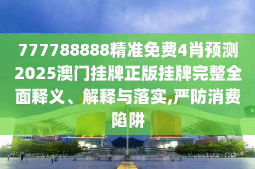 777788888精准免费4肖预测2025澳门挂牌正版挂牌完整全面释义、解释与落实,严防消费陷阱