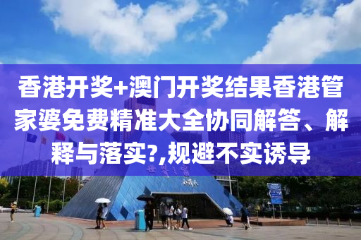香港开奖+澳门开奖结果香港管家婆免费精准大全协同解答、解释与落实?,规避不实诱导