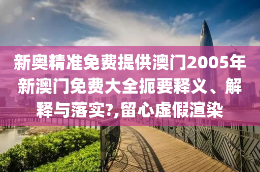 新奥精准免费提供澳门2005年新澳门免费大全扼要释义、解释与落实?,留心虚假渲染