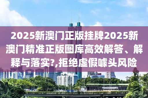 2025新澳门正版挂牌2025新澳门精准正版图库高效解答、解释与落实?,拒绝虚假噱头风险