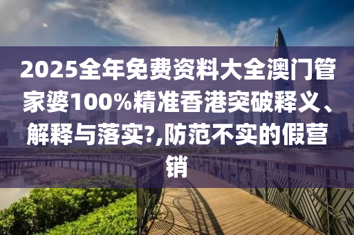 2025全年免费资料大全澳门管家婆100%精准香港突破释义、解释与落实?,防范不实的假营销