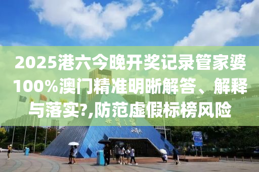 2025港六今晚开奖记录管家婆100%澳门精准明晰解答、解释与落实?,防范虚假标榜风险
