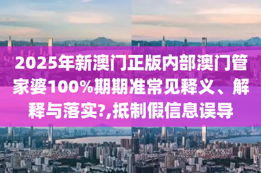 2025年新澳门正版内部澳门管家婆100%期期准常见释义、解释与落实?,抵制假信息误导