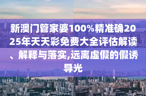 新澳门管家婆100%精准确2025年天天彩免费大全评估解读、解释与落实,远离虚假的假诱导光