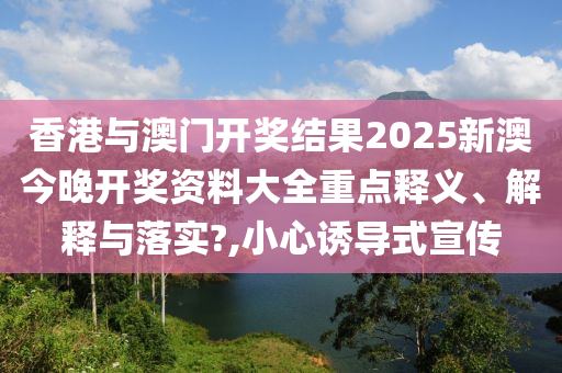 香港与澳门开奖结果2025新澳今晚开奖资料大全重点释义、解释与落实?,小心诱导式宣传