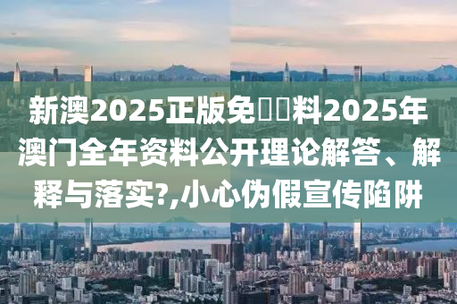 新澳2025正版免費資料2025年澳门全年资料公开理论解答、解释与落实?,小心伪假宣传陷阱