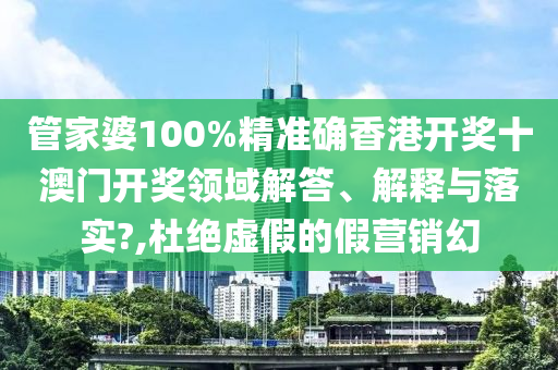 管家婆100%精准确香港开奖十澳门开奖领域解答、解释与落实?,杜绝虚假的假营销幻