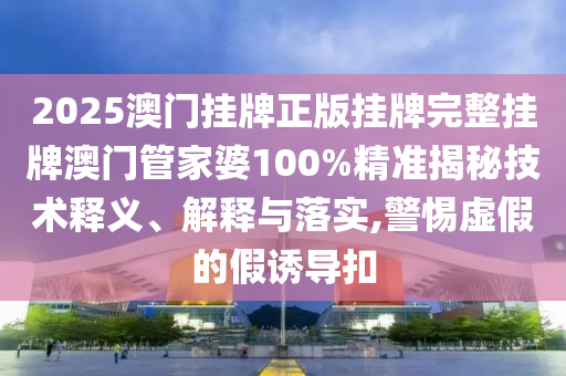 2025澳门挂牌正版挂牌完整挂牌澳门管家婆100%精准揭秘技术释义、解释与落实,警惕虚假的假诱导扣