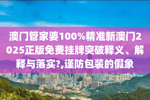 澳门管家婆100%精准新澳门2025正版免费挂牌突破释义、解释与落实?,谨防包装的假象