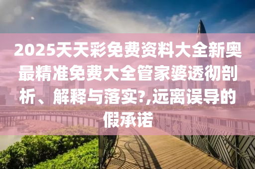 2025天天彩免费资料大全新奥最精准免费大全管家婆透彻剖析、解释与落实?,远离误导的假承诺