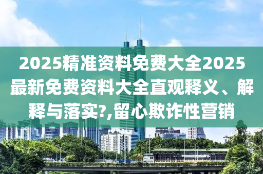 2025精准资料免费大全2025最新免费资料大全直观释义、解释与落实?,留心欺诈性营销