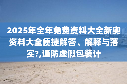2025年全年免费资料大全新奥资料大全便捷解答、解释与落实?,谨防虚假包装计