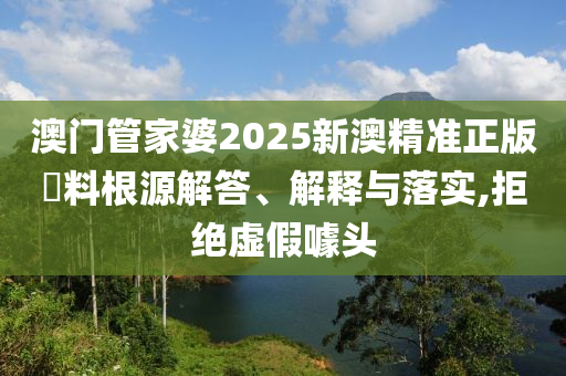 澳门管家婆2025新澳精准正版資料根源解答、解释与落实,拒绝虚假噱头